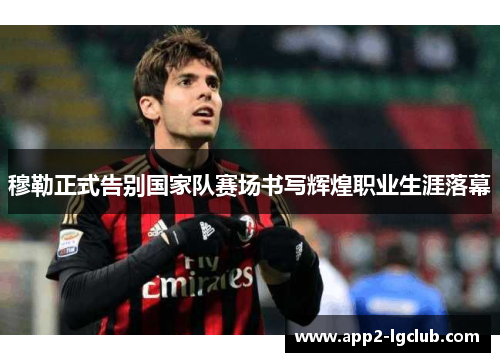 穆勒正式告别国家队赛场书写辉煌职业生涯落幕