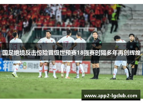 国足绝境反击惊险晋级世预赛18强赛时隔多年再创辉煌