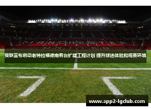 曼联宣布启动老特拉福德南看台扩建工程计划 提升球迷体验和观赛环境