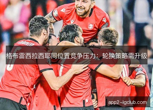 格布雷西拉西耶同位置竞争压力：轮换策略需升级