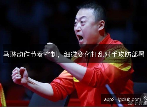马琳动作节奏控制，细微变化打乱对手攻防部署